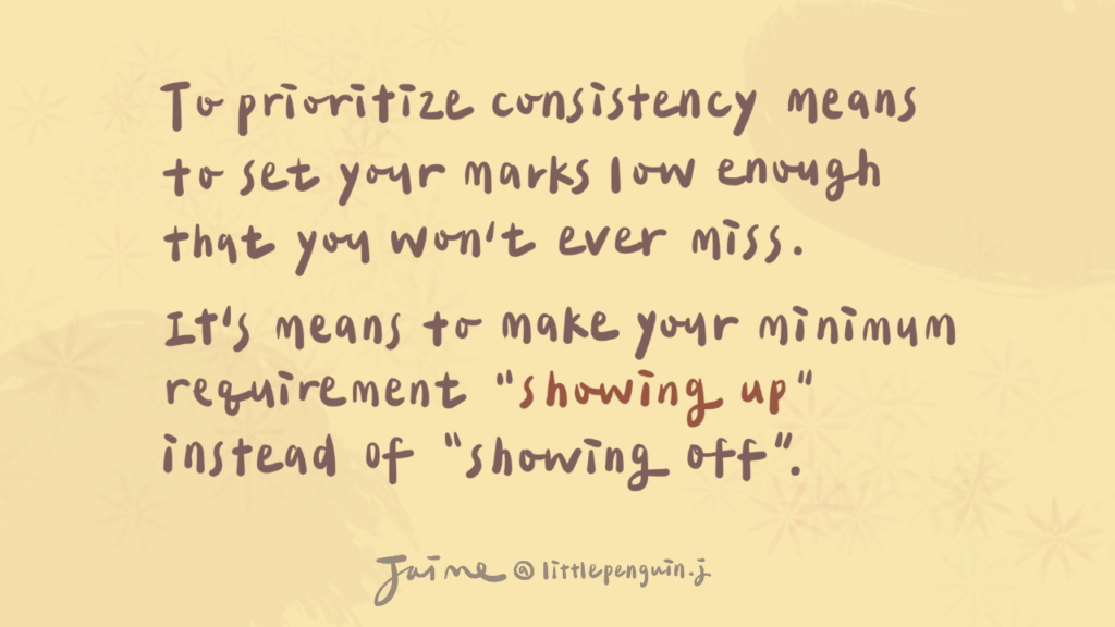 To prioritize consistency means to set your marks low enough that you won’t ever miss. It means to make your minimum requirement “showing up” instead of “showing off.” —《Elastic Habits》
 (優先考量連續性，意味著將目標設定得足夠低，以確保不會失敗。要把最低要求定為「出現」而不是「表現出色」。) 